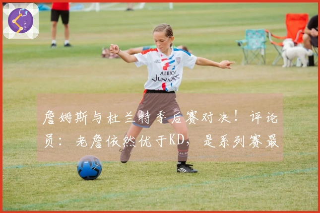 詹姆斯与杜兰特季后赛对决！评论员：老詹依然优于KD，是系列赛最佳球员