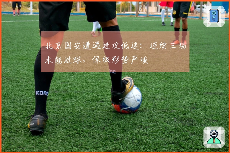 北京国安遭遇进攻低迷：连续三场未能进球，保级形势严峻