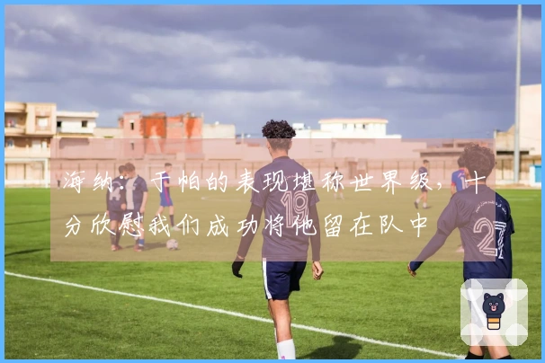 海纳：于帕的表现堪称世界级，十分欣慰我们成功将他留在队中