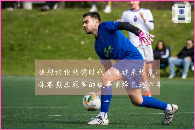 快船的伦纳德时代或将迎来终章，休赛期总冠军的故事演绎已达六年