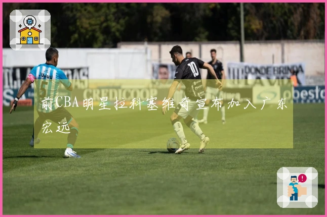 前CBA明星拉科塞维奇宣布加入广东宏远
