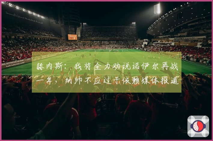 赫内斯：我将全力劝说诺伊尔再战一年，纳帅不应过于依赖媒体报道