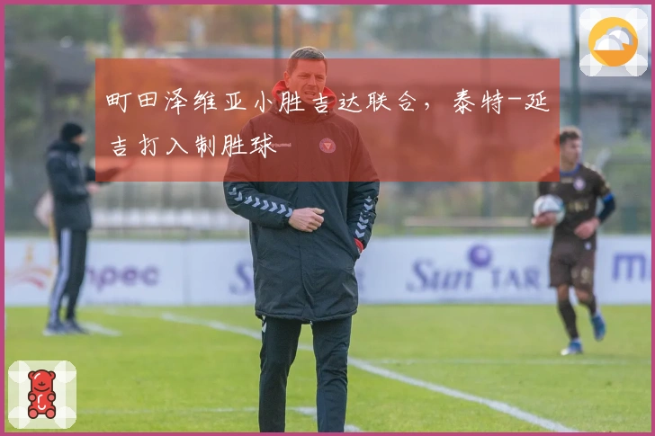 町田泽维亚小胜吉达联合，泰特-延吉打入制胜球