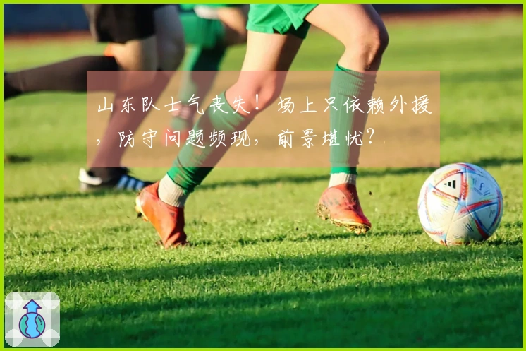 山东队士气丧失！场上只依赖外援，防守问题频现，前景堪忧？