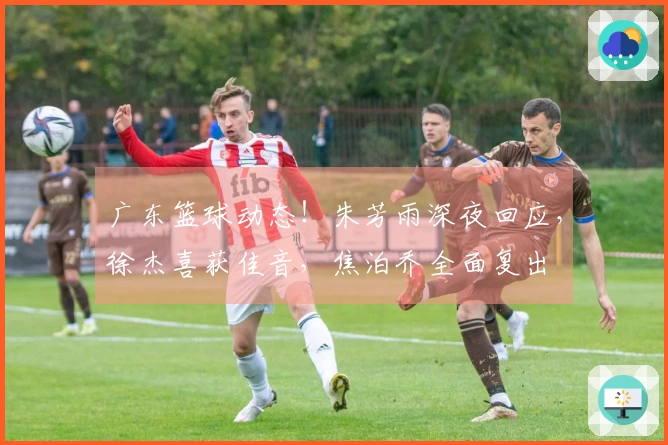 广东篮球动态！朱芳雨深夜回应，徐杰喜获佳音，焦泊乔全面复出
