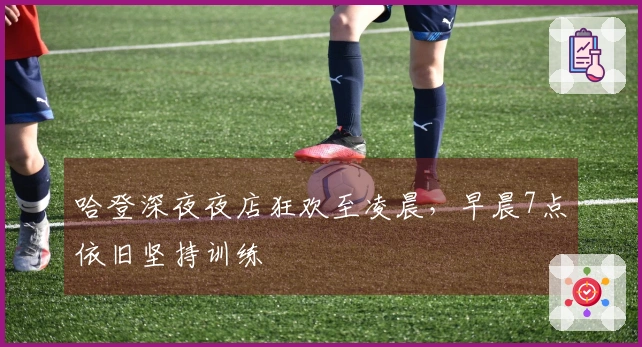 哈登深夜夜店狂欢至凌晨，早晨7点依旧坚持训练