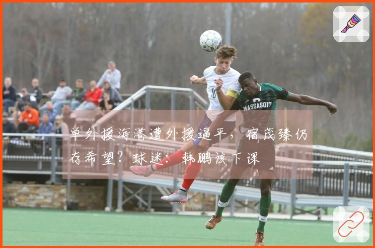 单外援海港遭外援逼平，宿茂臻仍存希望？球迷：韩鹏该下课