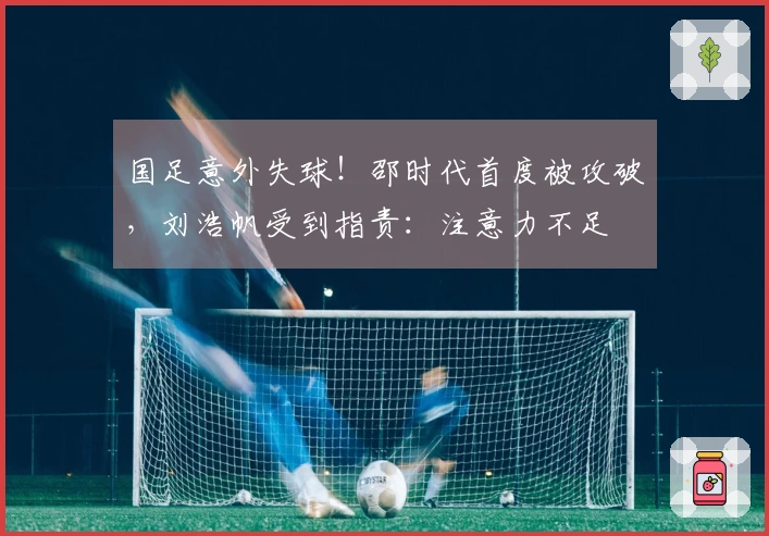 国足意外失球！邵时代首度被攻破，刘浩帆受到指责：注意力不足