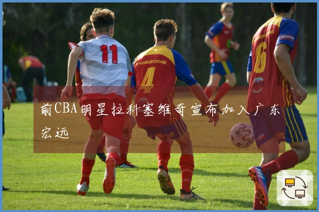 前CBA明星拉科塞维奇宣布加入广东宏远