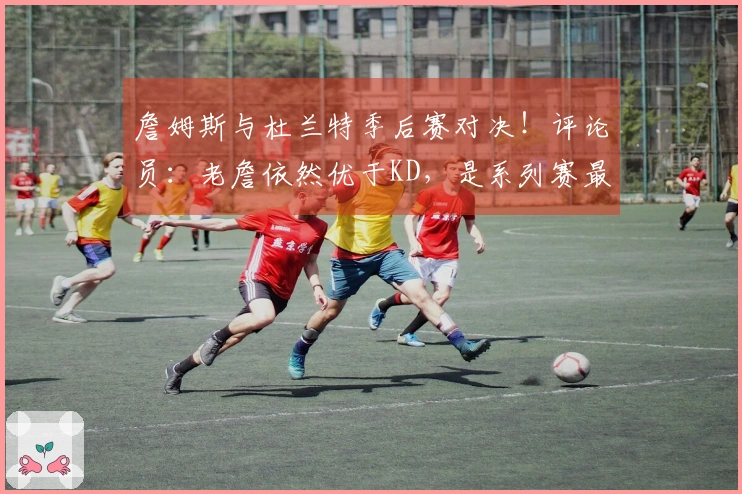 詹姆斯与杜兰特季后赛对决！评论员：老詹依然优于KD，是系列赛最佳球员