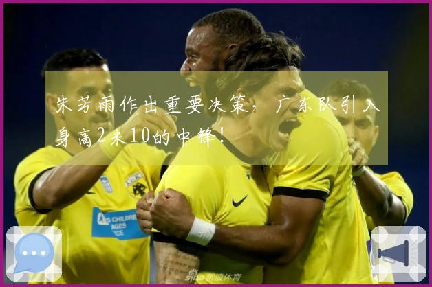 朱芳雨作出重要决策，广东队引入身高2米10的中锋！