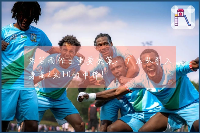 朱芳雨作出重要决策，广东队引入身高2米10的中锋！