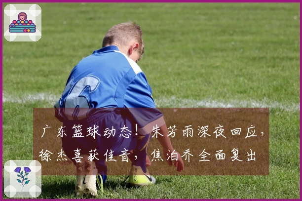 广东篮球动态！朱芳雨深夜回应，徐杰喜获佳音，焦泊乔全面复出