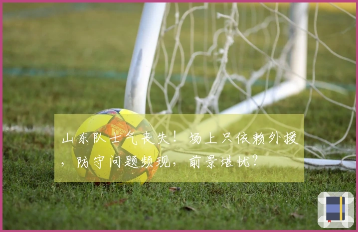 山东队士气丧失！场上只依赖外援，防守问题频现，前景堪忧？