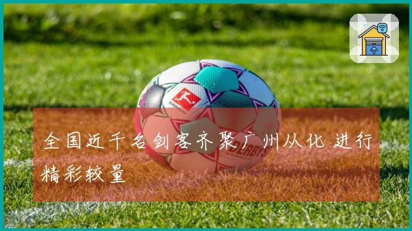 全国近千名剑客齐聚广州从化 进行精彩较量