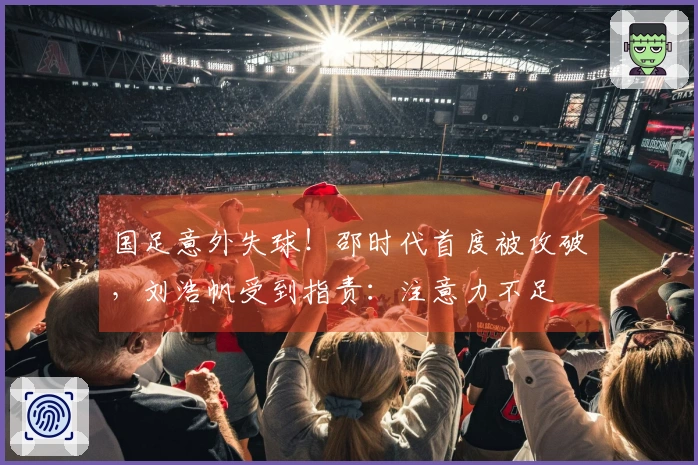 国足意外失球！邵时代首度被攻破，刘浩帆受到指责：注意力不足