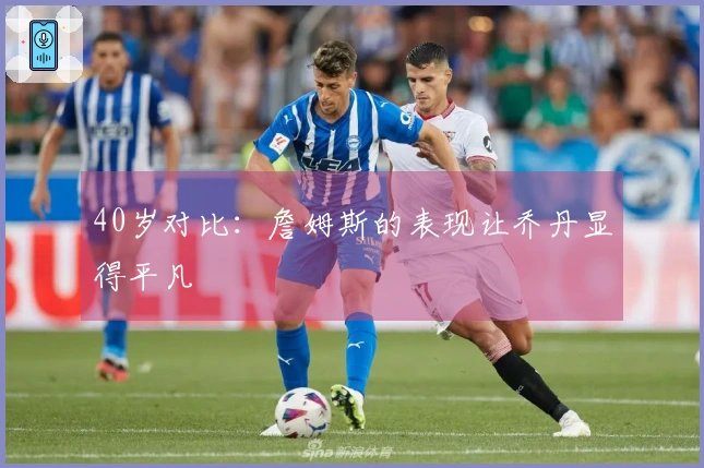 40岁对比：詹姆斯的表现让乔丹显得平凡