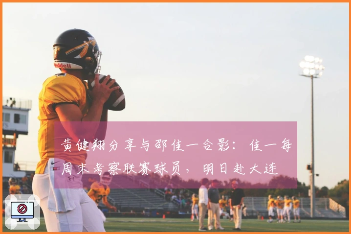 黄健翔分享与邵佳一合影：佳一每周末考察联赛球员，明日赴大连